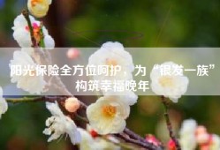 阳光保险全方位呵护，为“银发一族”构筑幸福晚年