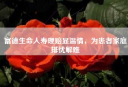 富德生命人寿理赔显温情，为患者家庭排忧解难