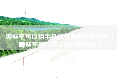 哪些车可以用手机代替钥匙手机钥匙「哪些车可以用手机代替钥匙」