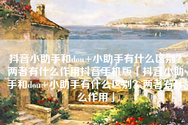 抖音小助手和dou+小助手有什么区别？两者有什么作用抖音手机版「抖音小助手和dou+小助手有什么区别？两者有什么作用」