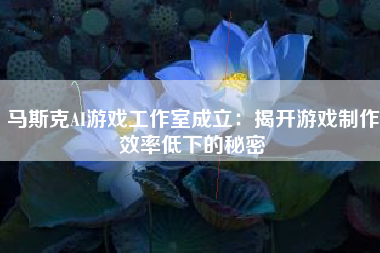 马斯克AI游戏工作室成立：揭开游戏制作效率低下的秘密